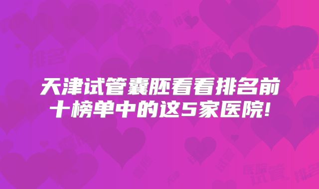 天津试管囊胚看看排名前十榜单中的这5家医院!