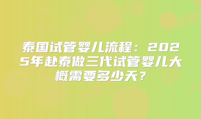 泰国试管婴儿流程:2025年赴泰做三代试管婴儿大概需要多少天?
