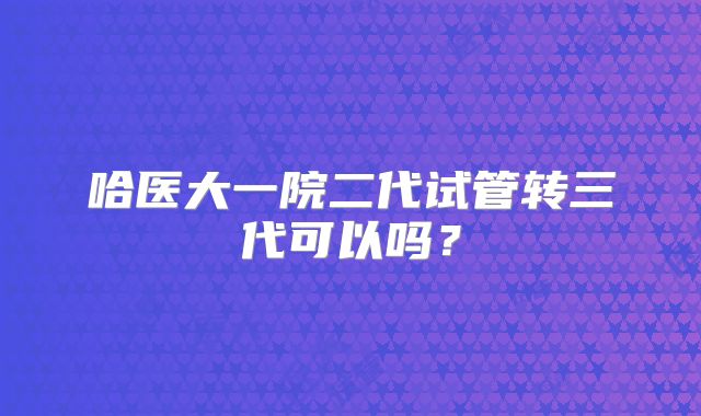 哈医大一院二代试管转三代可以吗?