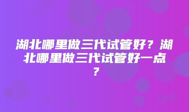 湖北哪里做三代试管好？湖北哪里做三代试管好一点？