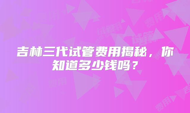 吉林三代试管费用揭秘,你知道多少钱吗?