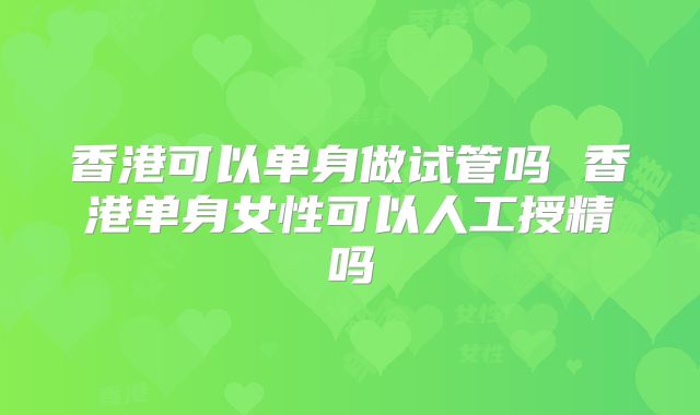 香港可以单身做试管吗 香港单身女性可以人工授精吗