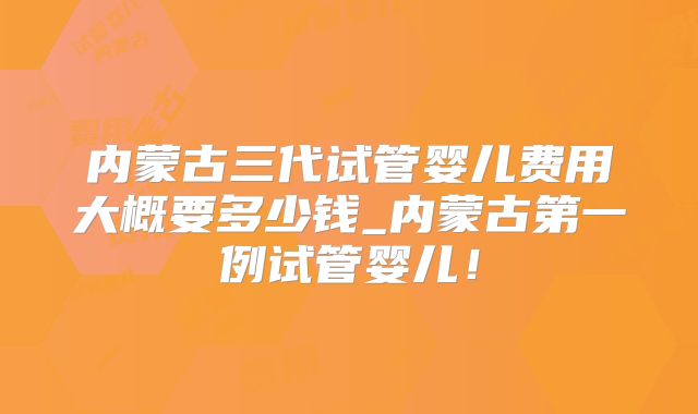 内蒙古三代试管婴儿费用大概要多少钱_内蒙古第一例试管婴儿！