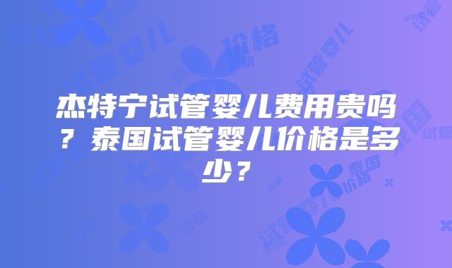 杰特宁试管婴儿费用贵吗？泰国试管婴儿价格是多少？