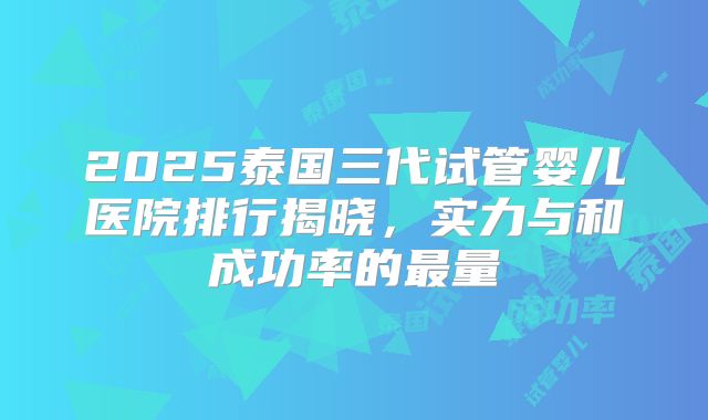 2025泰国三代试管婴儿医院排行揭晓,实力与和成功率的最量