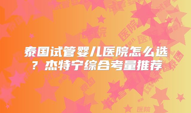 泰国试管婴儿医院怎么选？杰特宁综合考量推荐