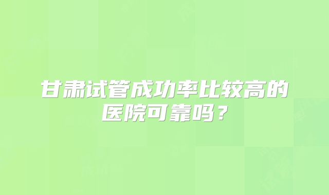 甘肃试管成功率比较高的医院可靠吗?