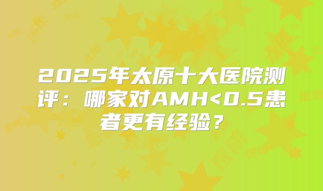 2025年太原十大医院测评：哪家对AMH<0.5患者更有经验？