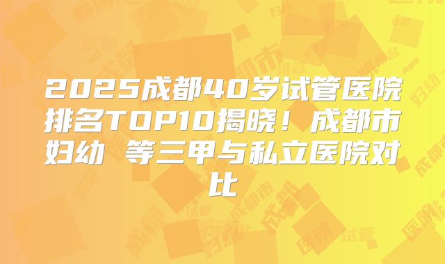 2025成都40岁试管医院排名TOP10揭晓！成都市妇幼 等三甲与私立医院对比