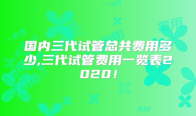 国内三代试管总共费用多少,三代试管费用一览表2020!