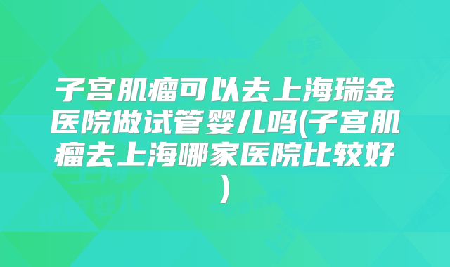 子宫肌瘤可以去上海瑞金医院做试管婴儿吗(子宫肌瘤去上海哪家医院比较好)