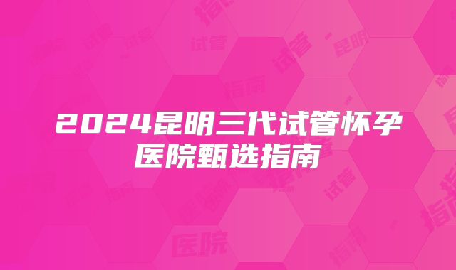 2024昆明三代试管怀孕医院甄选指南