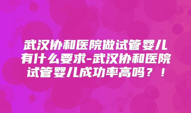 武汉协和医院做试管婴儿有什么要求-武汉协和医院试管婴儿成功率高吗？！