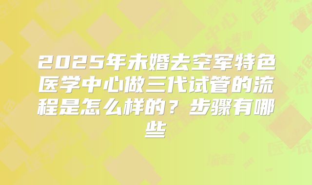 2025年未婚去空军特色医学中心做三代试管的流程是怎么样的？步骤有哪些