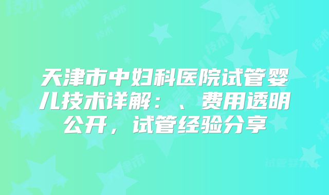 天津市中妇科医院试管婴儿技术详解：、费用透明公开，试管经验分享
