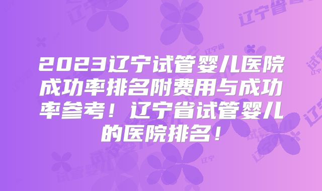 2023辽宁试管婴儿医院成功率排名附费用与成功率参考!辽宁省试管婴儿的医院排名!