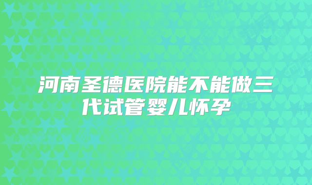 河南圣德医院能不能做三代试管婴儿怀孕
