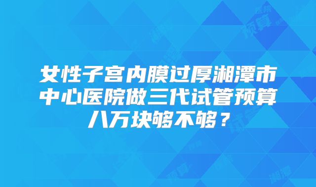 女性子宫内膜过厚湘潭市中心医院做三代试管预算八万块够不够?