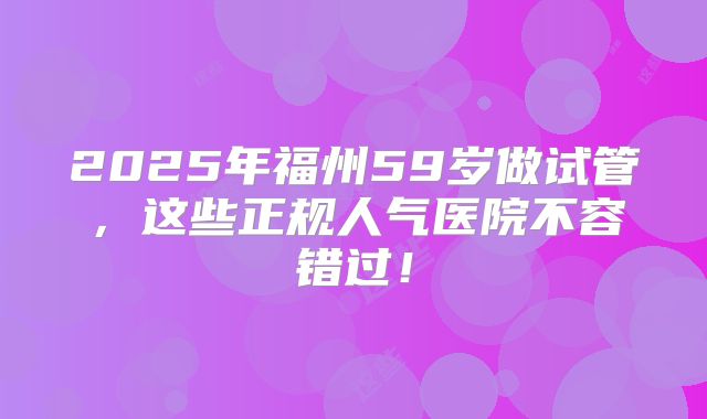 2025年福州59岁做试管,这些正规人气医院不容错过!