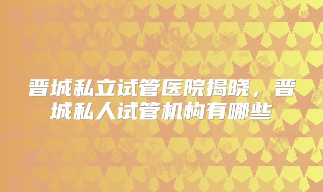 晋城私立试管医院揭晓,晋城私人试管机构有哪些
