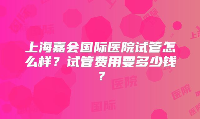 上海嘉会国际医院试管怎么样？试管费用要多少钱？