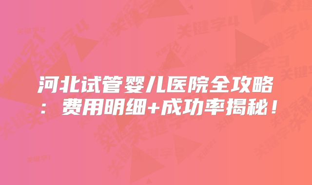 河北试管婴儿医院全攻略：费用明细+成功率揭秘！