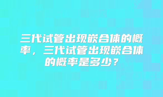 三代试管出现嵌合体的概率，三代试管出现嵌合体的概率是多少？