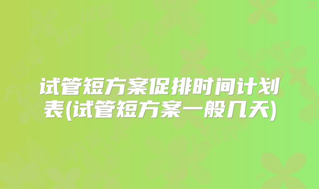 试管短方案促排时间计划表(试管短方案一般几天)