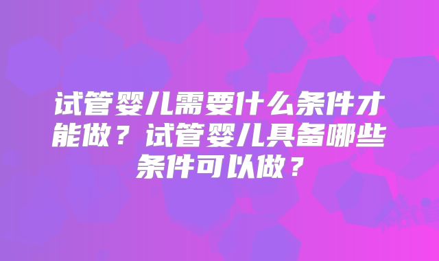 试管婴儿需要什么条件才能做?试管婴儿具备哪些条件可以做?