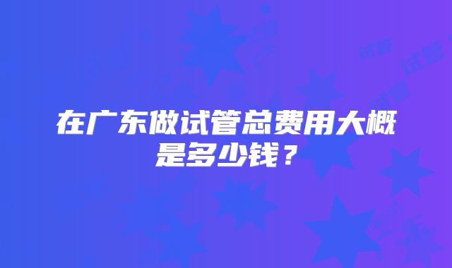 在广东做试管总费用大概是多少钱?