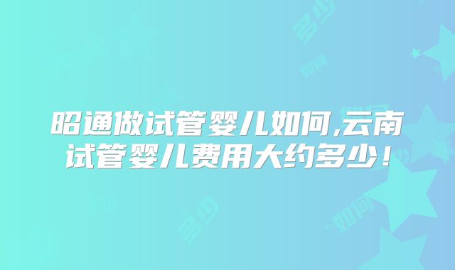 昭通做试管婴儿如何,云南试管婴儿费用大约多少!