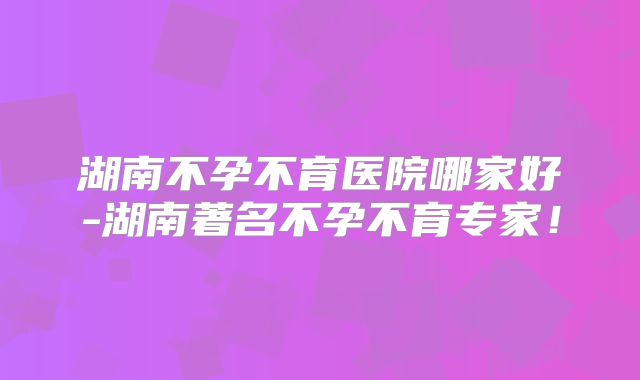 湖南不孕不育医院哪家好-湖南著名不孕不育专家！