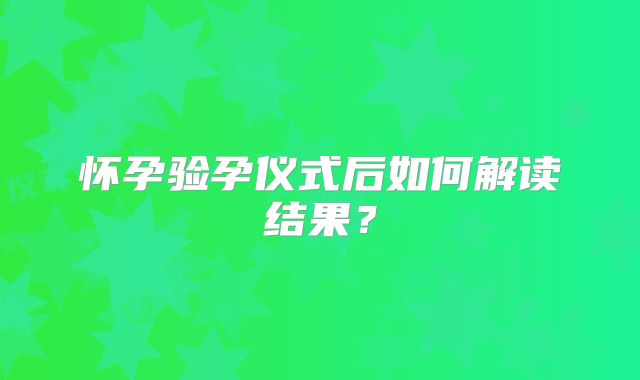 怀孕验孕仪式后如何解读结果?