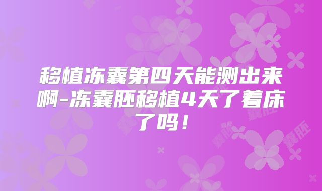 移植冻囊第四天能测出来啊-冻囊胚移植4天了着床了吗!