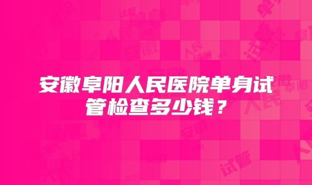 安徽阜阳人民医院单身试管检查多少钱？