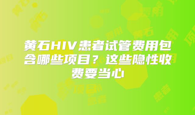 黄石HIV患者试管费用包含哪些项目？这些隐性收费要当心