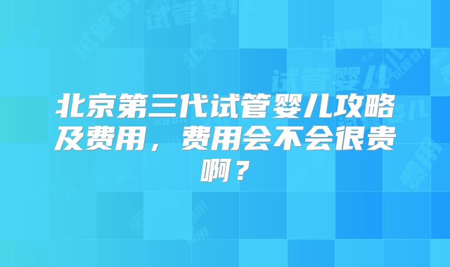 北京第三代试管婴儿攻略及费用，费用会不会很贵啊？