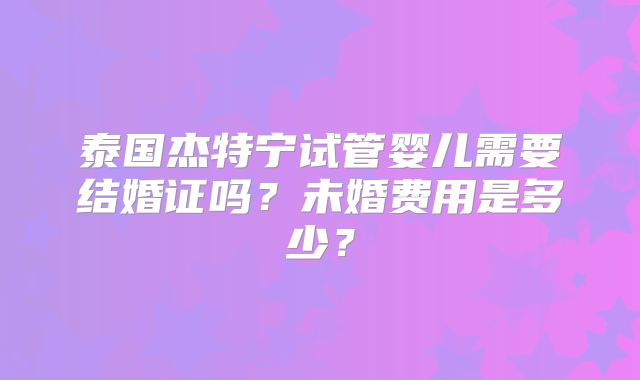 泰国杰特宁试管婴儿需要结婚证吗?未婚费用是多少?