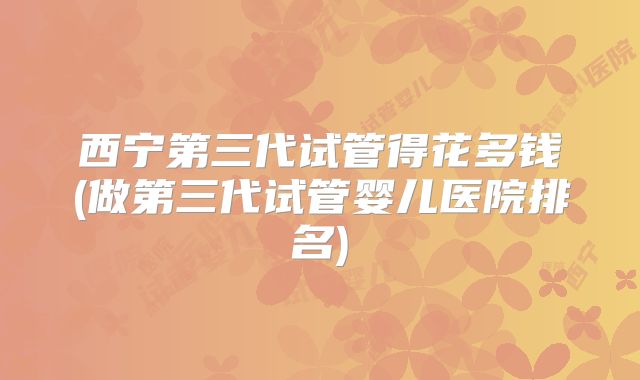 西宁第三代试管得花多钱(做第三代试管婴儿医院排名)