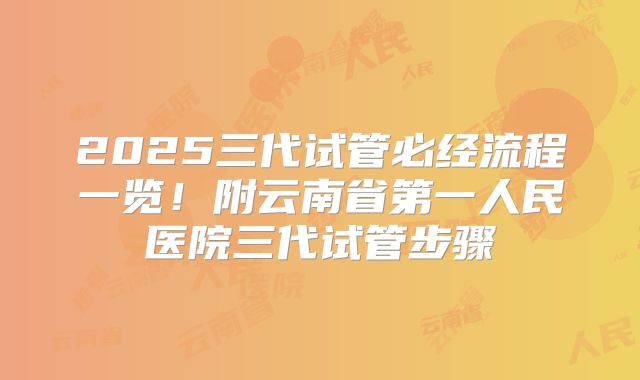 2025三代试管必经流程一览！附云南省第一人民医院三代试管步骤