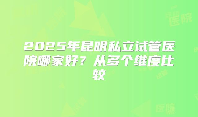 2025年昆明私立试管医院哪家好?从多个维度比较