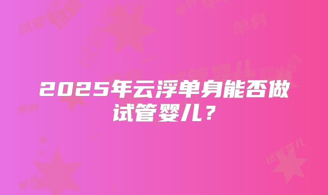 2025年云浮单身能否做试管婴儿?
