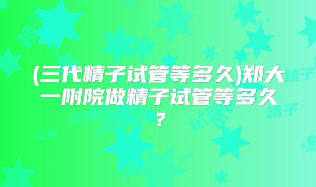(三代精子试管等多久)郑大一附院做精子试管等多久？