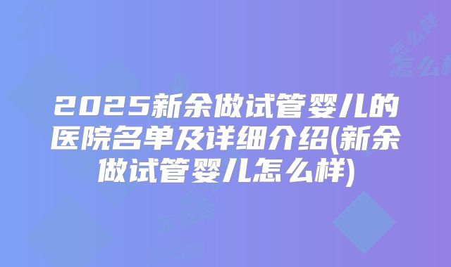 2025新余做试管婴儿的医院名单及详细介绍(新余做试管婴儿怎么样)