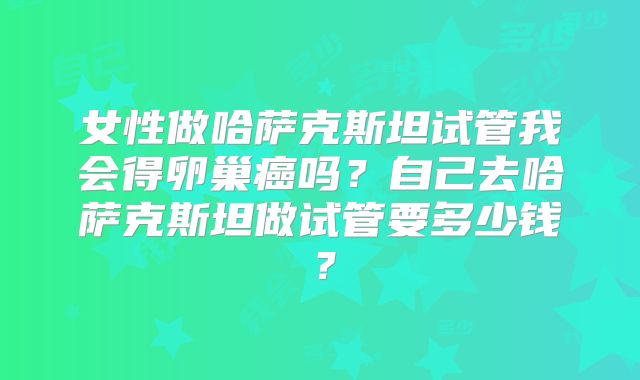 女性做哈萨克斯坦试管我会得卵巢癌吗？自己去哈萨克斯坦做试管要多少钱？