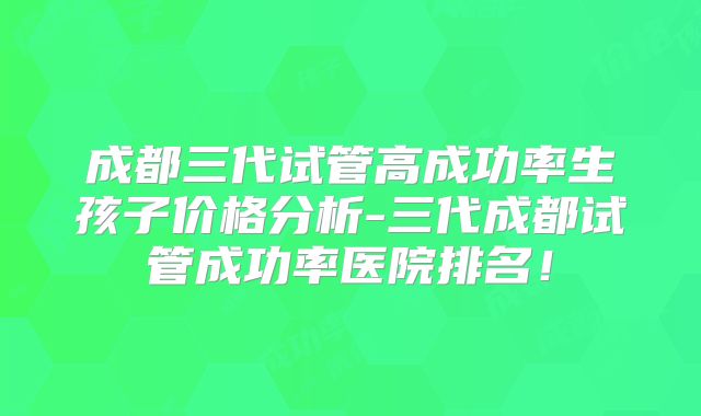 成都三代试管高成功率生孩子价格分析-三代成都试管成功率医院排名！