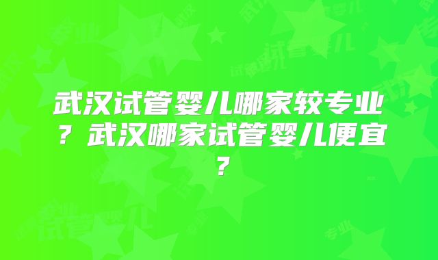 武汉试管婴儿哪家较专业?武汉哪家试管婴儿便宜?