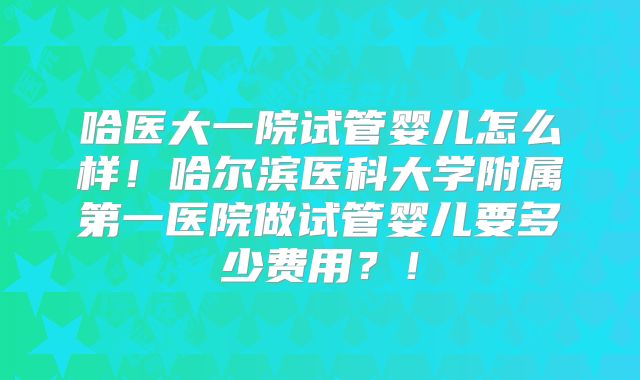 哈医大一院试管婴儿怎么样!哈尔滨医科大学附属第一医院做试管婴儿要多少费用?!