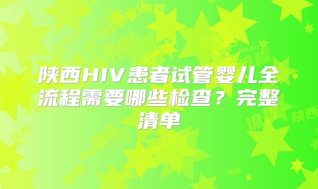 陕西HIV患者试管婴儿全流程需要哪些检查?完整清单