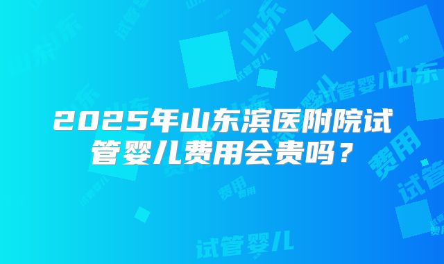 2025年山东滨医附院试管婴儿费用会贵吗?